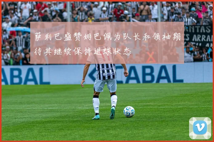 萨利巴盛赞姆巴佩为队长和领袖期待其继续保持进球状态