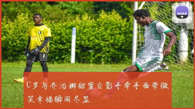 C罗与乔治娜甜蜜合影手牵手面带微笑幸福瞬间尽显