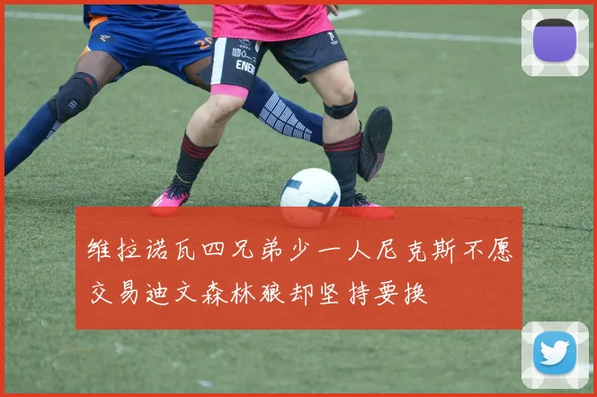 维拉诺瓦四兄弟少一人尼克斯不愿交易迪文森林狼却坚持要换