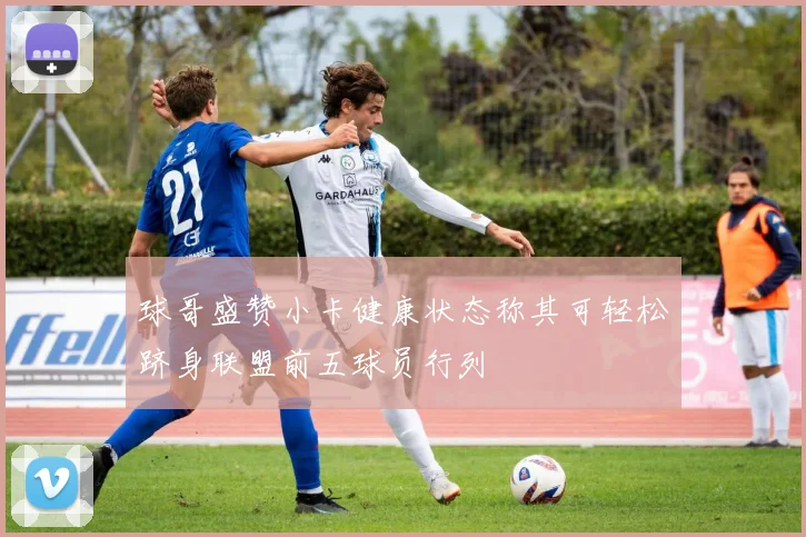 球哥盛赞小卡健康状态称其可轻松跻身联盟前五球员行列