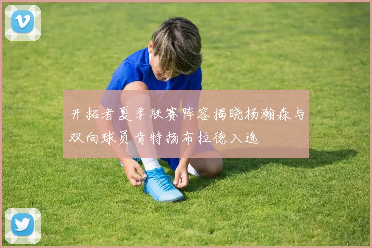 开拓者夏季联赛阵容揭晓杨瀚森与双向球员肯特扬布拉德入选