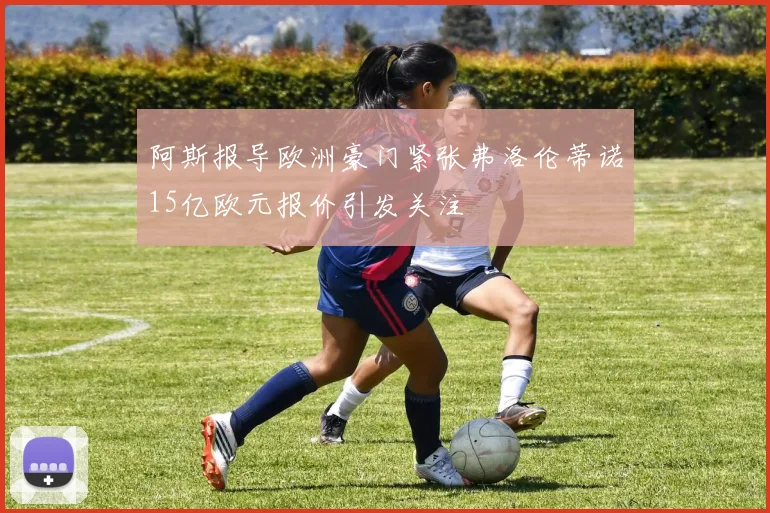 阿斯报导欧洲豪门紧张弗洛伦蒂诺15亿欧元报价引发关注