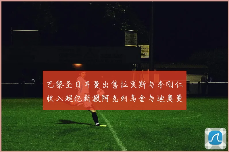 巴黎圣日耳曼出售拉莫斯与李刚仁收入超亿新援阿克利乌舍与迪奥曼德即将加盟