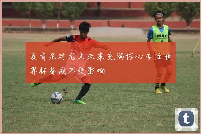 麦肯尼对尤文未来充满信心专注世界杯备战不受影响