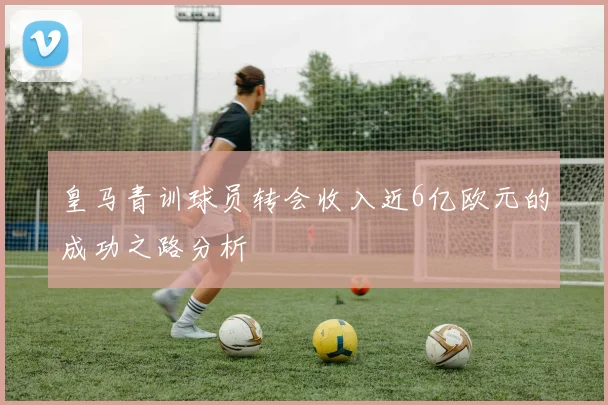 皇马青训球员转会收入近6亿欧元的成功之路分析