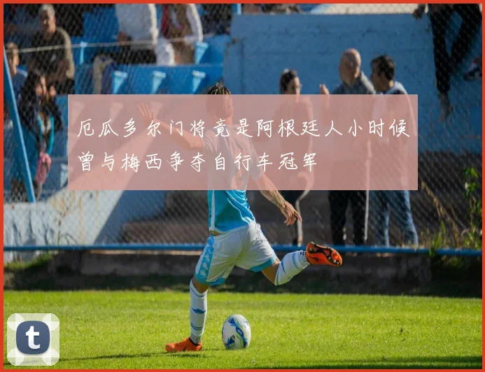 厄瓜多尔门将竟是阿根廷人小时候曾与梅西争夺自行车冠军