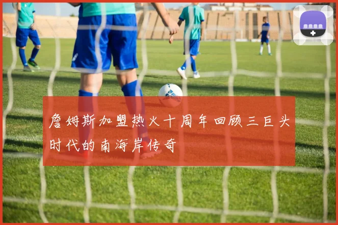詹姆斯加盟热火十周年回顾三巨头时代的南海岸传奇