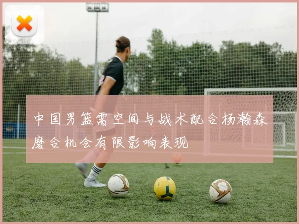 中国男篮需空间与战术配合杨瀚森磨合机会有限影响表现